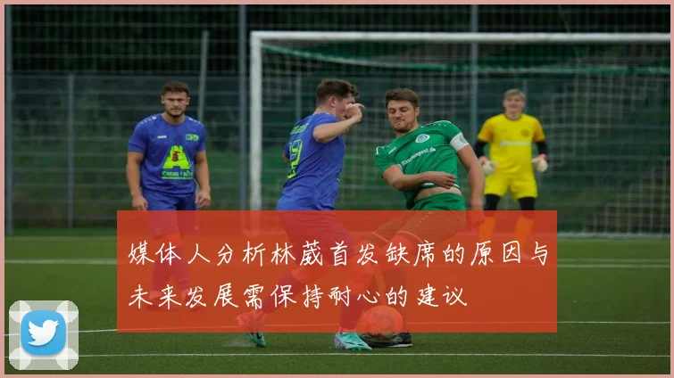媒体人分析林葳首发缺席的原因与未来发展需保持耐心的建议