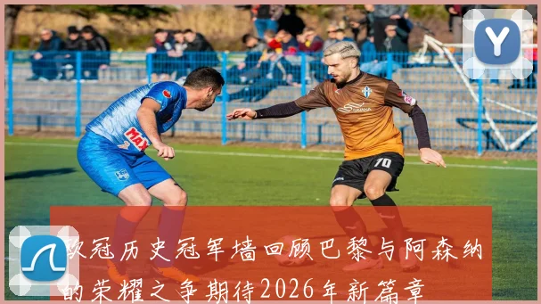 欧冠历史冠军墙回顾巴黎与阿森纳的荣耀之争期待2026年新篇章