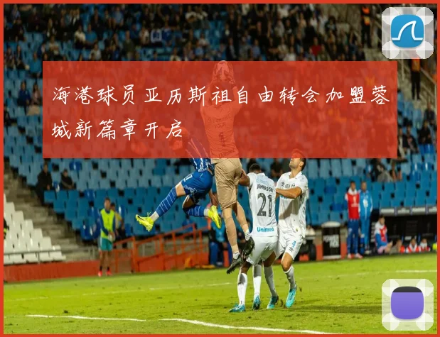 海港球员亚历斯祖自由转会加盟蓉城新篇章开启