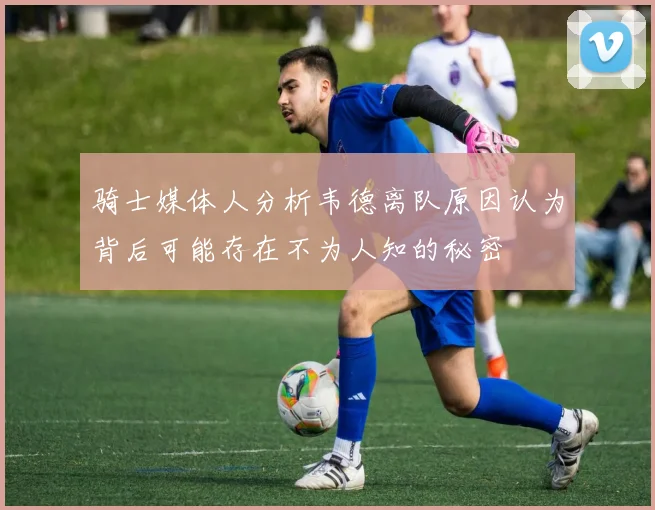 骑士媒体人分析韦德离队原因认为背后可能存在不为人知的秘密