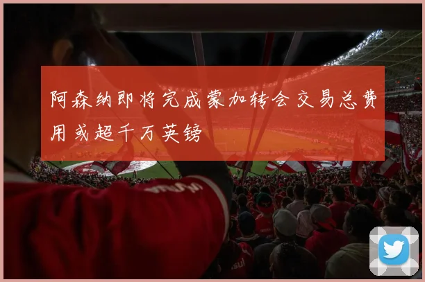 阿森纳即将完成蒙加转会交易总费用或超千万英镑