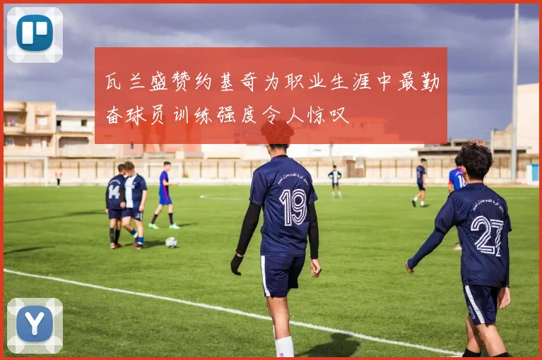 瓦兰盛赞约基奇为职业生涯中最勤奋球员训练强度令人惊叹