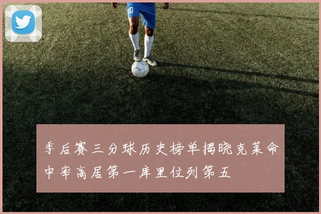 季后赛三分球历史榜单揭晓克莱命中率高居第一库里位列第五