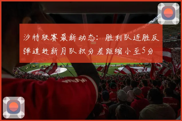 沙特联赛最新动态：胜利队连胜反弹追赶新月队积分差距缩小至5分