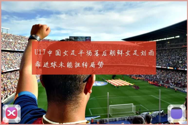 U17中国女足半场落后朝鲜女足刘雨希进球未能扭转局势