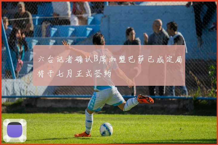 六台记者确认B席加盟巴萨已成定局将于七月正式签约
