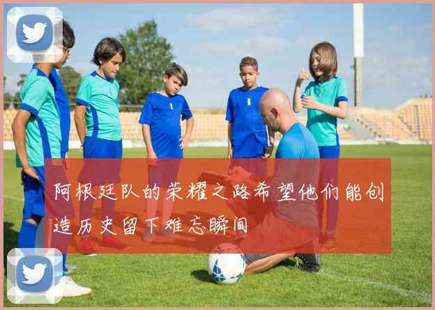 阿根廷队的荣耀之路希望他们能创造历史留下难忘瞬间