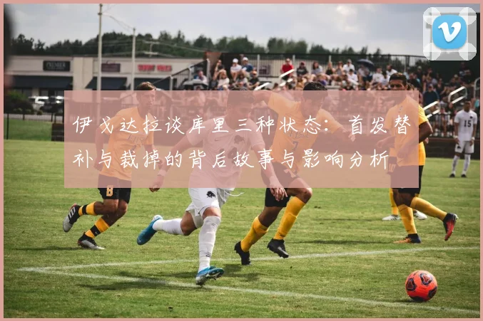 伊戈达拉谈库里三种状态：首发替补与裁掉的背后故事与影响分析