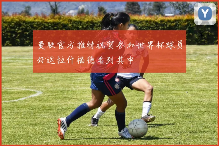 曼联官方推特祝贺参加世界杯球员好运拉什福德名列其中