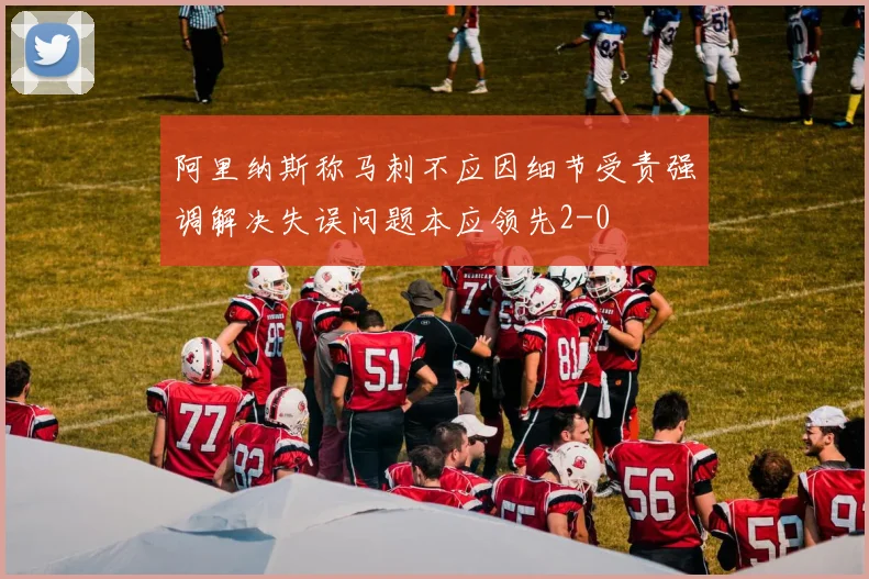 阿里纳斯称马刺不应因细节受责强调解决失误问题本应领先2-0