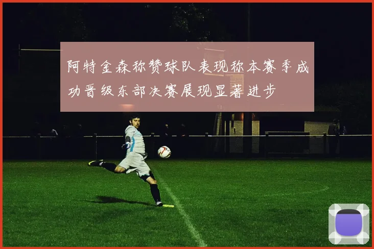 阿特金森称赞球队表现称本赛季成功晋级东部决赛展现显著进步