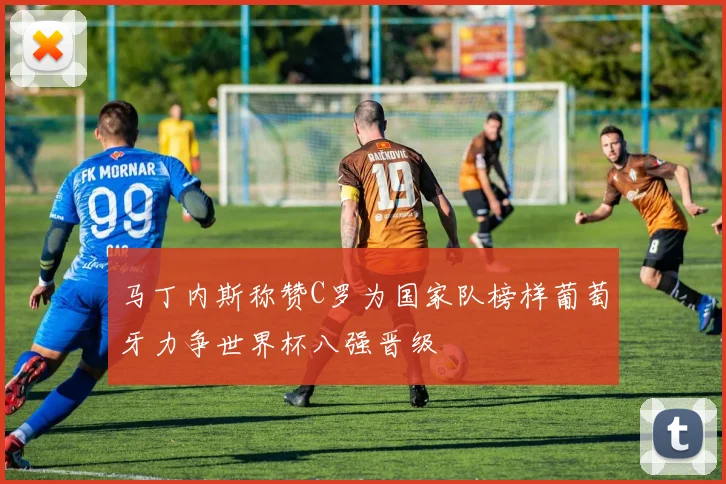 马丁内斯称赞C罗为国家队榜样葡萄牙力争世界杯八强晋级