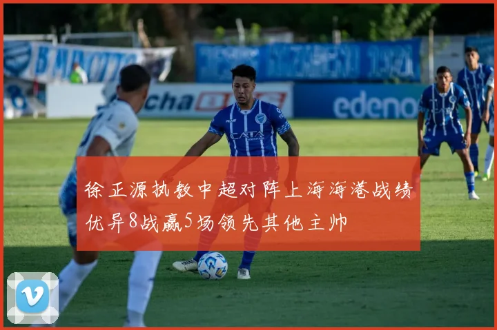 徐正源执教中超对阵上海海港战绩优异8战赢5场领先其他主帅
