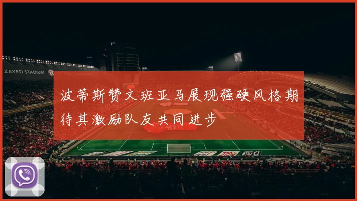 波蒂斯赞文班亚马展现强硬风格期待其激励队友共同进步