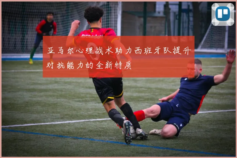 亚马尔心理战术助力西班牙队提升对抗能力的全新特质