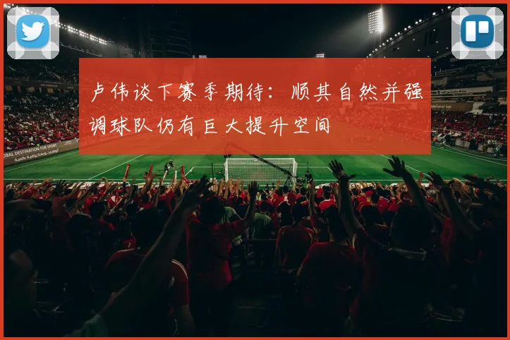 卢伟谈下赛季期待：顺其自然并强调球队仍有巨大提升空间