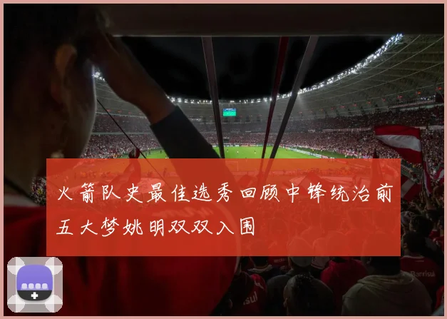 火箭队史最佳选秀回顾中锋统治前五大梦姚明双双入围