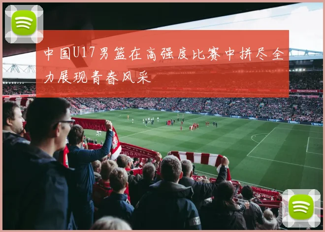 中国U17男篮在高强度比赛中拼尽全力展现青春风采
