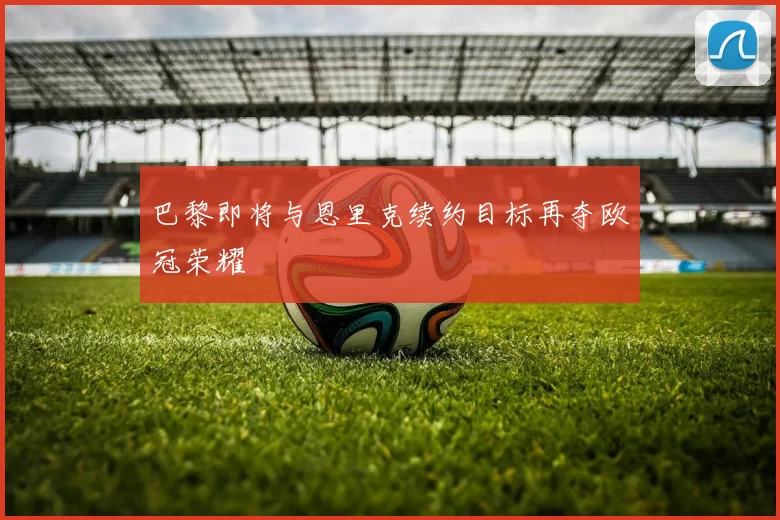 巴黎即将与恩里克续约目标再夺欧冠荣耀