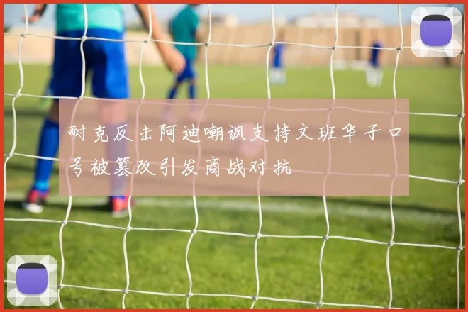 耐克反击阿迪嘲讽支持文班华子口号被篡改引发商战对抗