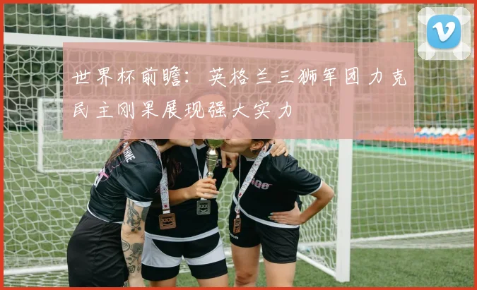 世界杯前瞻：英格兰三狮军团力克民主刚果展现强大实力