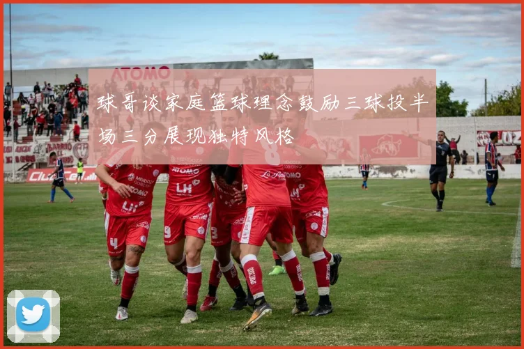 球哥谈家庭篮球理念鼓励三球投半场三分展现独特风格