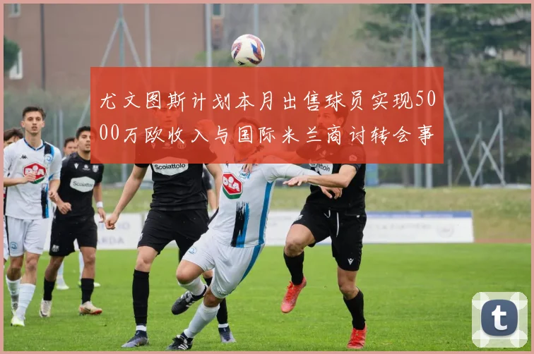 尤文图斯计划本月出售球员实现5000万欧收入与国际米兰商讨转会事宜