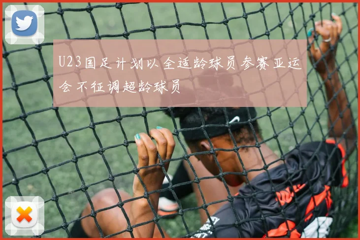 U23国足计划以全适龄球员参赛亚运会不征调超龄球员