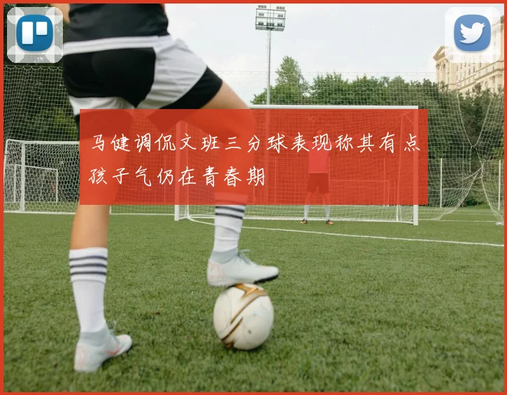马健调侃文班三分球表现称其有点孩子气仍在青春期