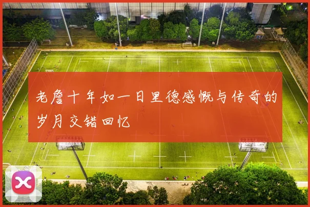 老詹十年如一日里德感慨与传奇的岁月交错回忆